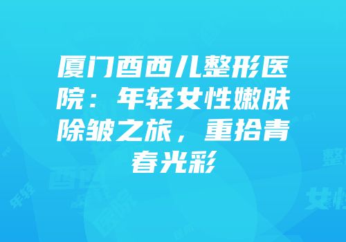 厦门酉西儿整形医院：年轻女性嫩肤除皱之旅，重拾青春光彩