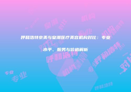 呼和浩特京美与皇潮医疗美容机构对比：专业水平、服务与价格解析