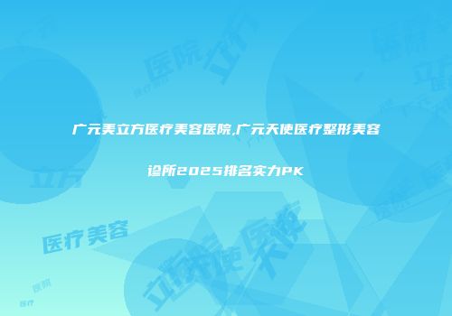 广元美立方医疗美容医院,广元天使医疗整形美容诊所2025排名实力PK
