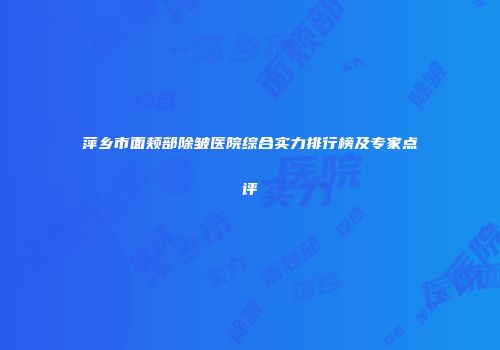 萍乡市面颊部除皱医院综合实力排行榜及专家点评