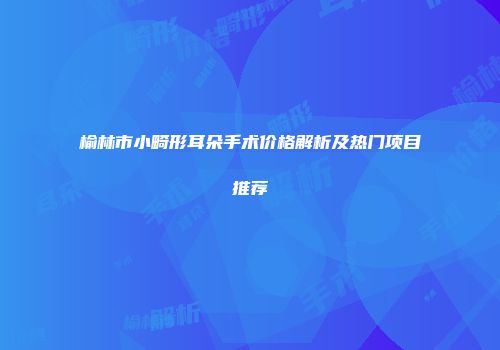 榆林市小畸形耳朵手术价格解析及热门项目推荐