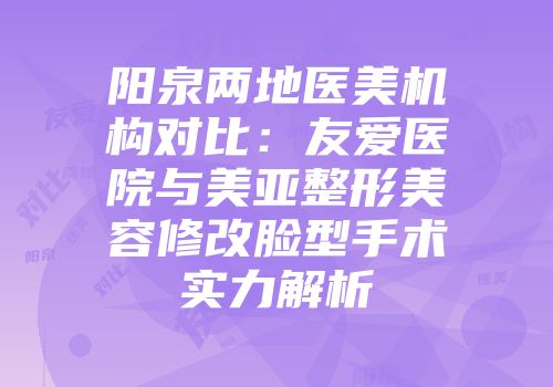 阳泉两地医美机构对比：友爱医院与美亚整形美容修改脸型手术实力解析