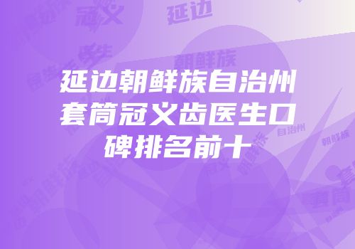 延边朝鲜族自治州套筒冠义齿医生口碑排名前十