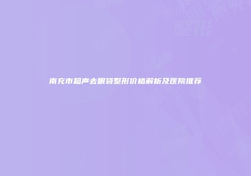 南充市超声去眼袋整形价格解析及医院推荐