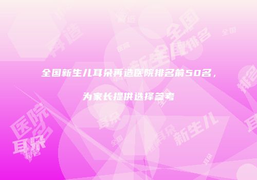 全国新生儿耳朵再造医院排名前50名，为家长提供选择参考