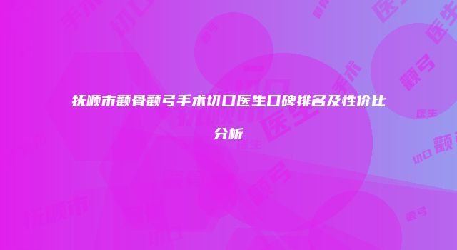 抚顺市颧骨颧弓手术切口医生口碑排名及性价比分析