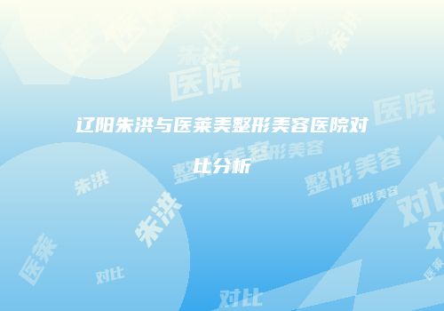 辽阳朱洪与医莱美整形美容医院对比分析