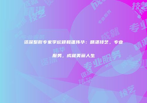 资深整形专家李欣颖和潘伟华：精湛技艺，专业服务，成就美丽人生