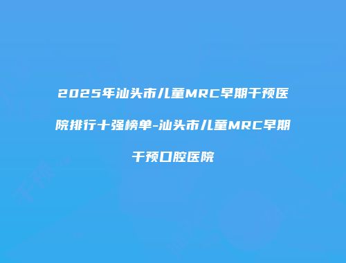 2025年汕头市儿童MRC早期干预医院排行十强榜单-汕头市儿童MRC早期干预口腔医院