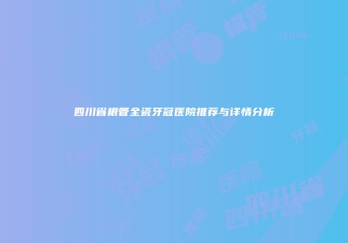 四川省根管全瓷牙冠医院推荐与详情分析