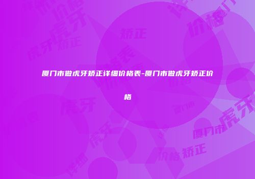 厦门市做虎牙矫正详细价格表-厦门市做虎牙矫正价格