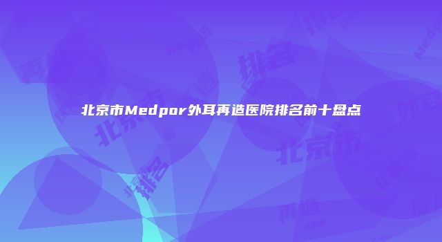 北京市Medpor外耳再造医院排名前十盘点
