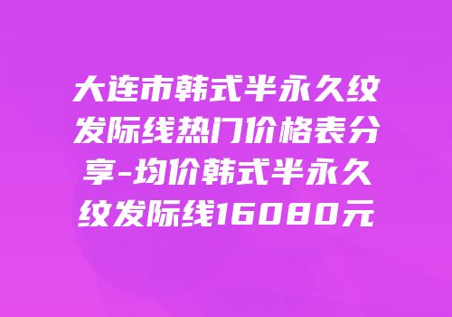 大连市韩式半永久纹发际线热门价格表分享-均价韩式半永久纹发际线16080元