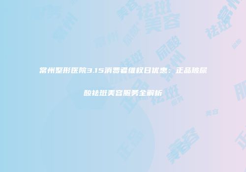 常州整形医院3.15消费者维权日优惠：正品玻尿酸祛斑美容服务全解析