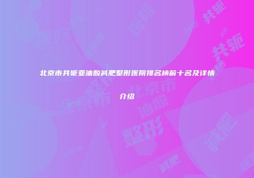 北京市共轭亚油酸减肥整形医院排名榜前十名及详情介绍