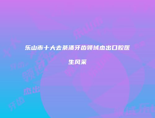 乐山市十大去茶渍牙齿领域杰出口腔医生风采
