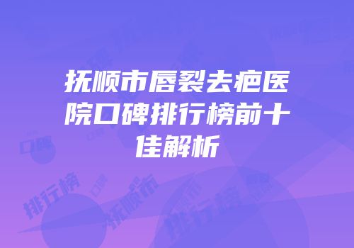 抚顺市唇裂去疤医院口碑排行榜前十佳解析