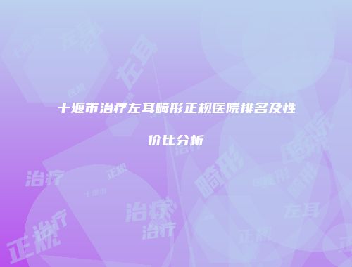 十堰市治疗左耳畸形正规医院排名及性价比分析