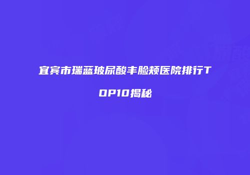宜宾市瑞蓝玻尿酸丰脸颊医院排行TOP10揭秘