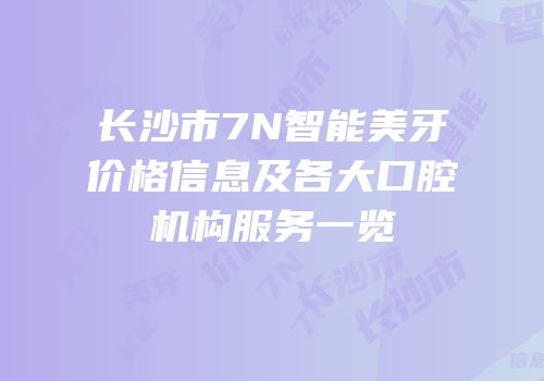 长沙市7N智能美牙价格信息及各大口腔机构服务一览