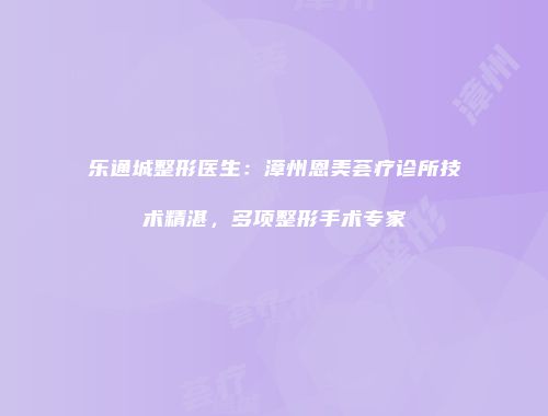 乐通城整形医生：漳州恩美荟疗诊所技术精湛，多项整形手术专家