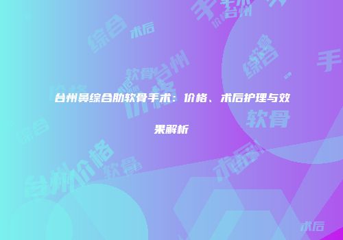 台州鼻综合肋软骨手术：价格、术后护理与效果解析