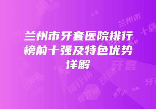 兰州市牙套医院排行榜前十强及特色优势详解
