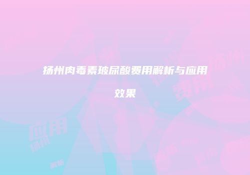 扬州肉毒素玻尿酸费用解析与应用效果
