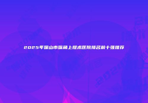 2025年保山市嘴角上提术医院排名前十强推荐
