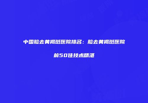 中国脸去黄褐斑医院排名：脸去黄褐斑医院前50佳技术精湛
