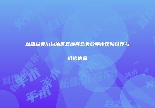新疆维吾尔自治区耳廓再造失败手术医院推荐与价格信息