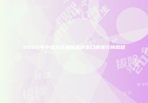 2025年中国牙齿拔除术医生口碑排行榜揭晓