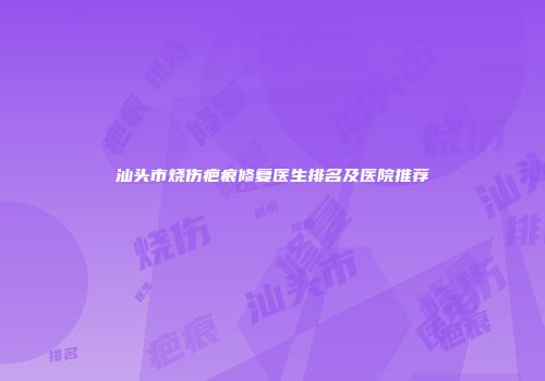 汕头市烧伤疤痕修复医生排名及医院推荐