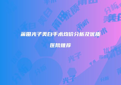 莆田光子美白手术均价分析及优质医院推荐