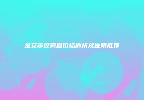 延安市纹雾眉价格解析及医院推荐