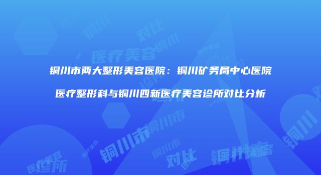 铜川市两大整形美容医院：铜川矿务局中心医院医疗整形科与铜川四新医疗美容诊所对比分析