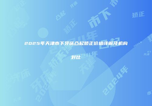 2025年天津市下牙床凸起矫正价格详解及机构对比