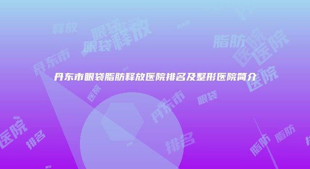 丹东市眼袋脂肪释放医院排名及整形医院简介