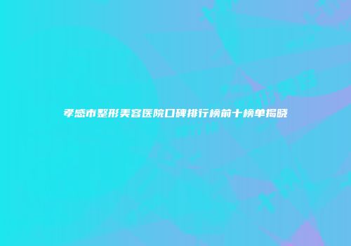 孝感市整形美容医院口碑排行榜前十榜单揭晓