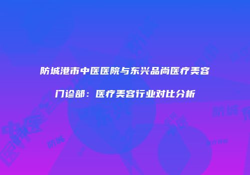 防城港市中医医院与东兴品尚医疗美容门诊部：医疗美容行业对比分析