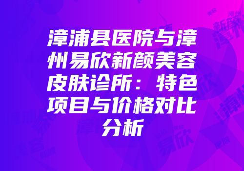 漳浦县医院与漳州易欣新颜美容皮肤诊所：特色项目与价格对比分析