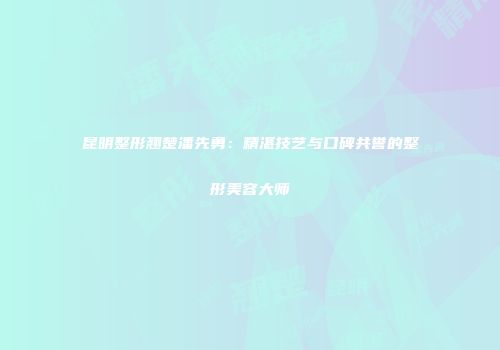 昆明整形翘楚潘先勇：精湛技艺与口碑共誉的整形美容大师