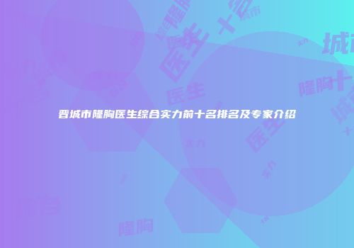 晋城市隆胸医生综合实力前十名排名及专家介绍