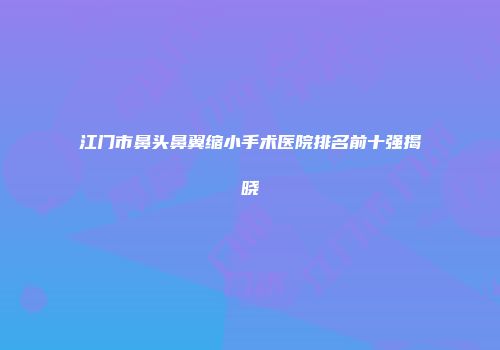 江门市鼻头鼻翼缩小手术医院排名前十强揭晓