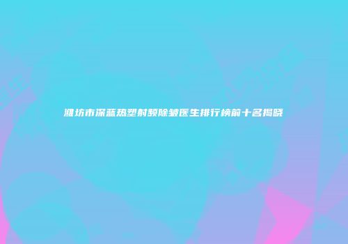 潍坊市深蓝热塑射频除皱医生排行榜前十名揭晓