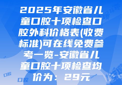 2025年安徽省儿童口腔十项检查口腔外科价格表(收费标准)可在线免费参考一览-安徽省儿童口腔十项检查均价为：29元
