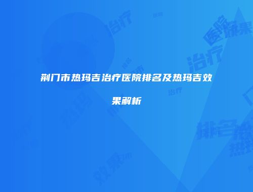 荆门市热玛吉治疗医院排名及热玛吉效果解析