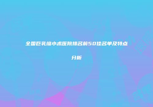 全国巨乳缩小术医院排名前50佳名单及特点分析