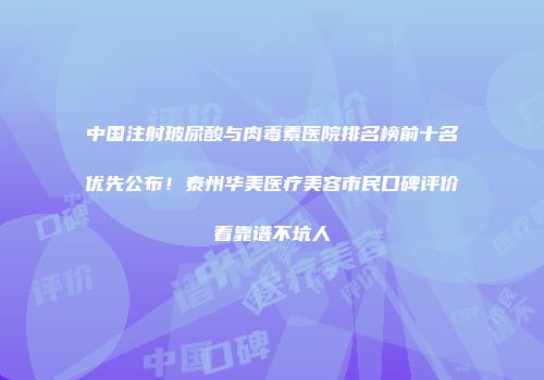 中国注射玻尿酸与肉毒素医院排名榜前十名优先公布！泰州华美医疗美容市民口碑评价看靠谱不坑人