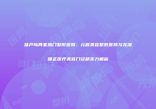 葫芦岛两家热门整形医院：元辰美容整形医院与龙港颐正医疗美容门诊部实力解析